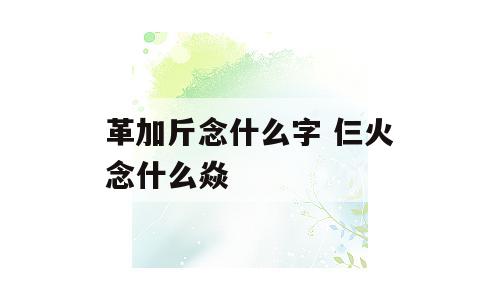 革加斤念什么字 仨火念什么焱
