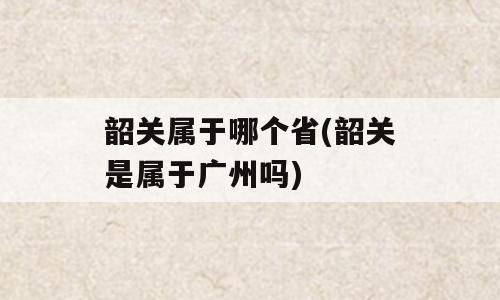 韶关属于哪个省(韶关是属于广州吗)