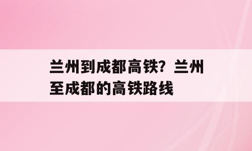 兰州到成都高铁？兰州至成都的高铁路线