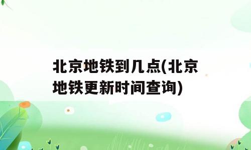 北京地铁到几点(北京地铁更新时间查询)