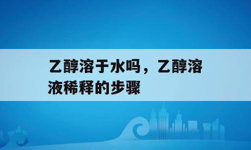 乙醇溶于水吗，乙醇溶液稀释的步骤