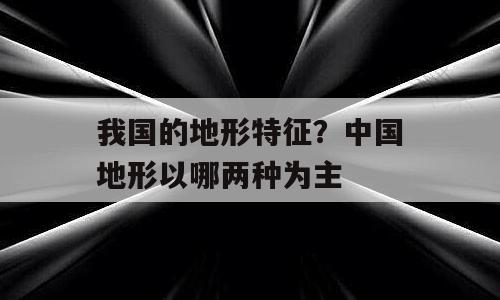 我国的地形特征？中国地形以哪两种为主
