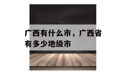 广西有什么市，广西省有多少地级市