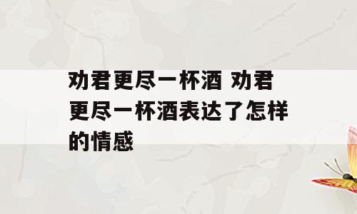 劝君更尽一杯酒 劝君更尽一杯酒表达了怎样的情感