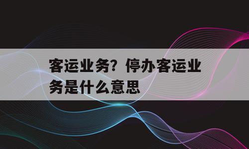 客运业务？停办客运业务是什么意思