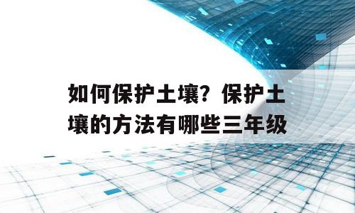 如何保护土壤？保护土壤的方法有哪些三年级