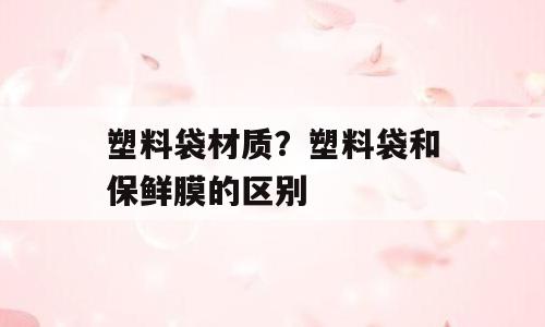 塑料袋材质？塑料袋和保鲜膜的区别