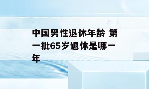 中国男性退休年龄 第一批65岁退休是哪一年