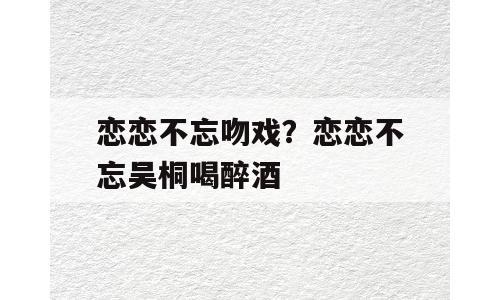 恋恋不忘吻戏？恋恋不忘吴桐喝醉酒