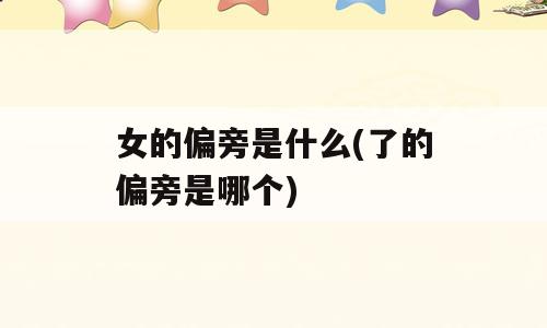 女的偏旁是什么(了的偏旁是哪个)