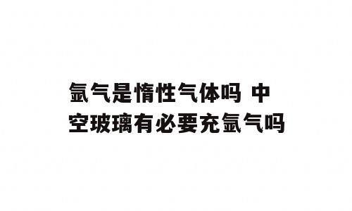 氩气是惰性气体吗 中空玻璃有必要充氩气吗