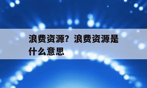 浪费资源？浪费资源是什么意思