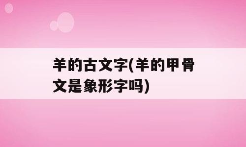 羊的古文字(羊的甲骨文是象形字吗)