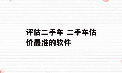 评估二手车 二手车估价最准的软件