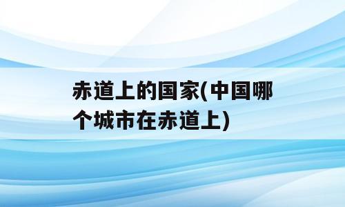 赤道上的国家(中国哪个城市在赤道上)