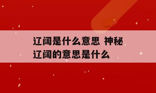 辽阔是什么意思 神秘辽阔的意思是什么