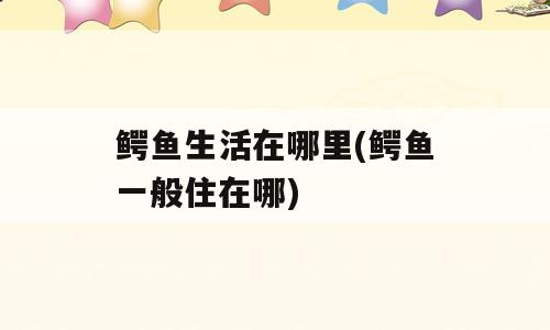 鳄鱼生活在哪里(鳄鱼一般住在哪)