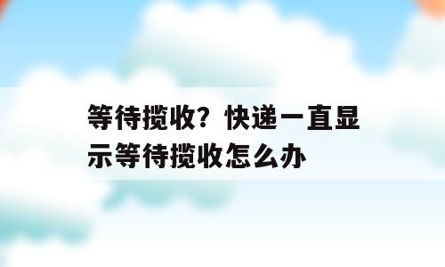 等待揽收？快递一直显示等待揽收怎么办