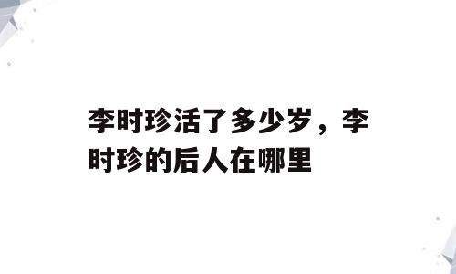 李时珍活了多少岁，李时珍的后人在哪里
