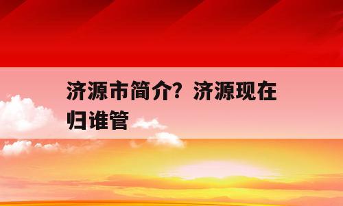 济源市简介？济源现在归谁管