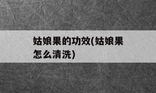 姑娘果的功效(姑娘果怎么清洗)