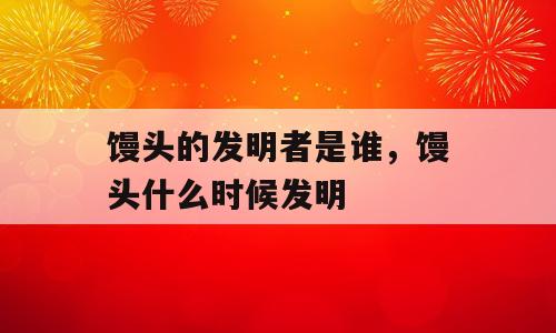 馒头的发明者是谁，馒头什么时候发明