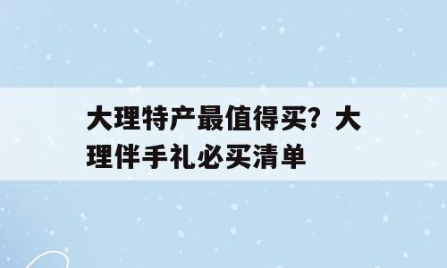 大理特产最值得买？大理伴手礼必买清单