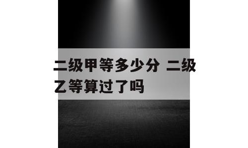 二级甲等多少分 二级乙等算过了吗