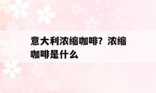 意大利浓缩咖啡？浓缩咖啡是什么