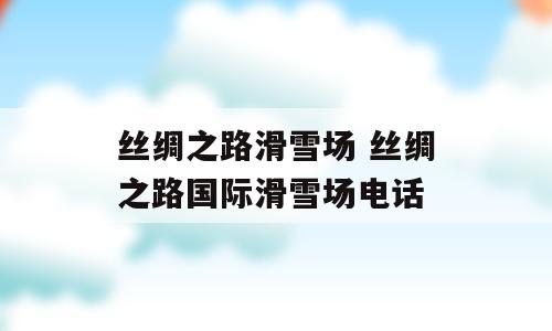 丝绸之路滑雪场 丝绸之路国际滑雪场电话