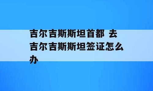 吉尔吉斯斯坦首都 去吉尔吉斯斯坦签证怎么办