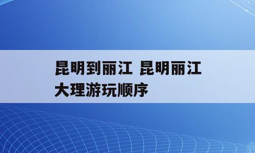 昆明到丽江 昆明丽江大理游玩顺序