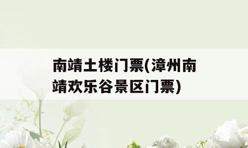 南靖土楼门票(漳州南靖欢乐谷景区门票)