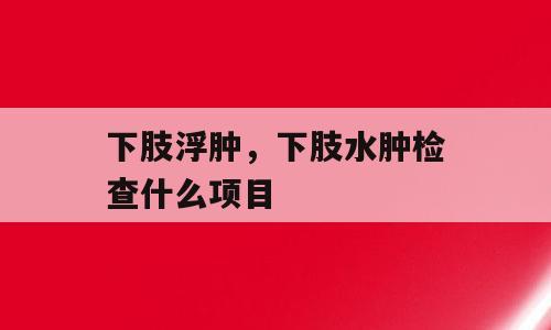 下肢浮肿，下肢水肿检查什么项目