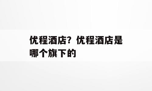 优程酒店？优程酒店是哪个旗下的