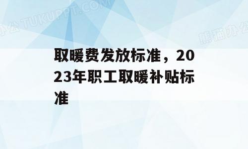 取暖费发放标准，2023年职工取暖补贴标准
