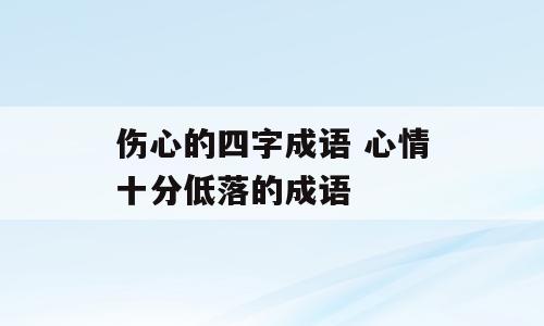 伤心的四字成语 心情十分低落的成语