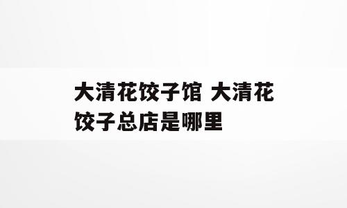 大清花饺子馆 大清花饺子总店是哪里