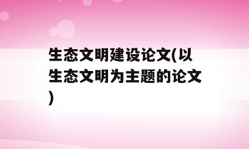 生态文明建设论文(以生态文明为主题的论文)
