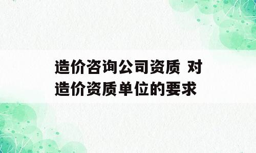 造价咨询公司资质 对造价资质单位的要求