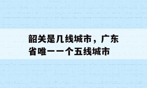 韶关是几线城市，广东省唯一一个五线城市