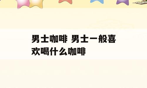 男士咖啡 男士一般喜欢喝什么咖啡