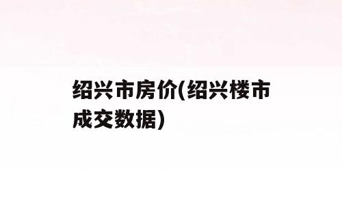 绍兴市房价(绍兴楼市成交数据)