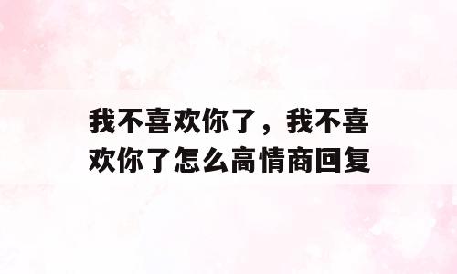 我不喜欢你了，我不喜欢你了怎么高情商回复