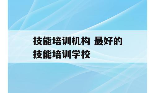 技能培训机构 最好的技能培训学校