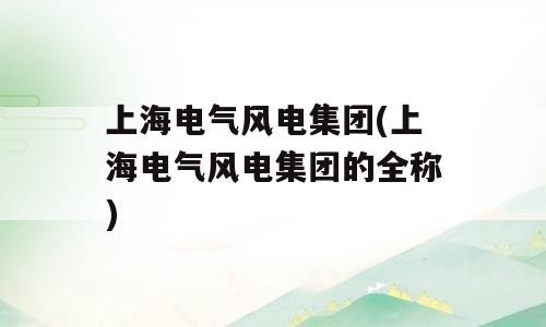 上海电气风电集团(上海电气风电集团的全称)