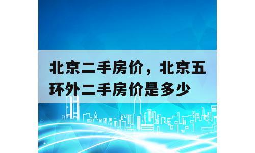 北京二手房价，北京五环外二手房价是多少