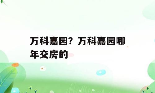 万科嘉园？万科嘉园哪年交房的