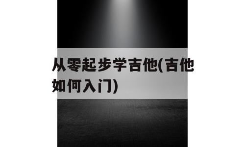 从零起步学吉他(吉他如何入门)