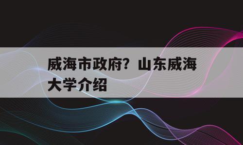 威海市政府？山东威海大学介绍